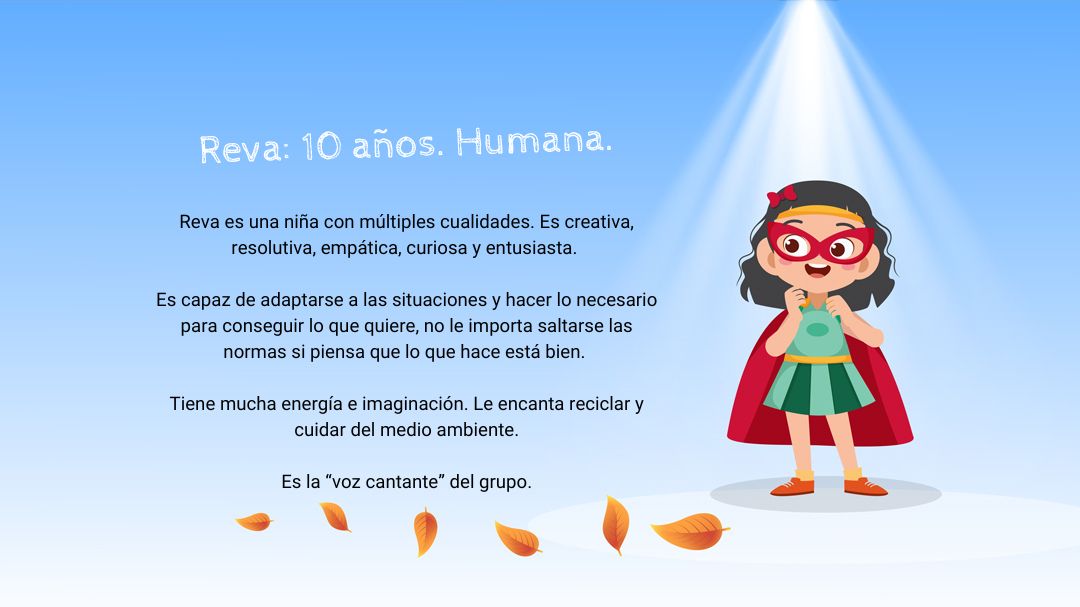 Se ve un cielo azul. El personaje de Reva esta de frente mirando a cámara. Hay dos textos. El primero dice: "Reva: 10 años. Humana". El segundo dice: "Reva es una niña con múltiples cualidades. Es creativa, resolutiva, empática, curiosa y entusiasta. Es capaz de adaptarse a las situaciones y hacer lo necesario para conseguir lo que quiere, no le importa saltarse las normas si piensa que lo que hace está bien. Tiene mucha energía e imaginación. Le encanta reciclar y cuidar del medio ambiente. Es la "la voz cantante" del grupo".